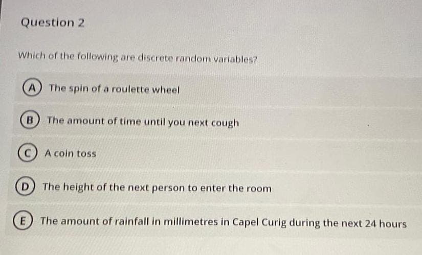 Question 2
Which of the following are discrete random variables?
A The spin of a roulette wheel
B The amount of time until you next cough
C) A coin toss
D) The height of the next person to enter the room
E The amount of rainfall in millimetres in Capel Curig during the next 24 hours
