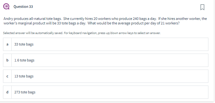 □
Andry produces all-natural tote bags. She currently hires 20 workers who produce 240 bags a day. If she hires another worker, the
worker's marginal product will be 33 tote bags a day. What would be the average product per day of 21 workers?
Selected answer will be automatically saved. For keyboard navigation, press up/down arrow keys to select an answer.
a
b
C
Question 33
d
33 tote bags
1.6 tote bags
13 tote bags
273 tote bags