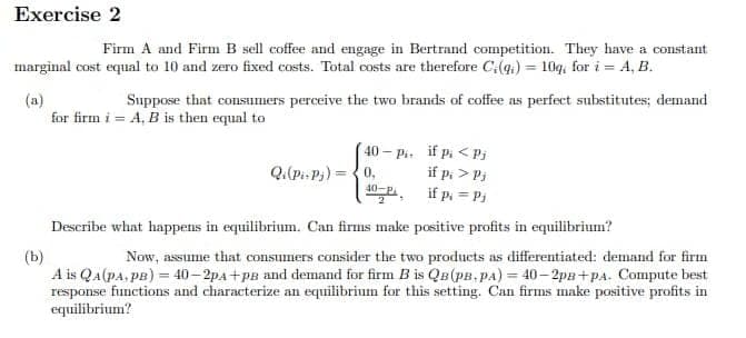 Exercise 2
Firm A and Firm B sell coffee and engage in Bertrand competition. They have a constant
marginal cost equal to 10 and zero fixed costs. Total costs are therefore C₁ (9) = 10q, for i = A, B.
(a)
Suppose that consumers perceive the two brands of coffee as perfect substitutes; demand
for firm i = A, B is then equal to
Qi(Pi-Pj)
40 - Pi
0,
40-P,
if p < Pi
if p, > Pi
if pi=Pj
Describe what happens in equilibrium. Can firms make positive profits in equilibrium?
(b)
assume that consumers consider the two products as differentiated: demand for firm
A is QA (PA, PB) = 40-2pA+PB and demand for firm B is QB (PB-PA) = 40-2p8+PA. Compute best
response functions and characterize an equilibrium for this setting. Can firms make positive profits in
equilibrium?