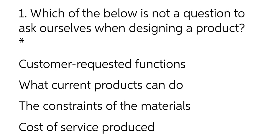 1. Which of the below is not a question to
ask ourselves when designing a product?
Customer-requested functions
What current products can do
The constraints of the materials
Cost of service produced
