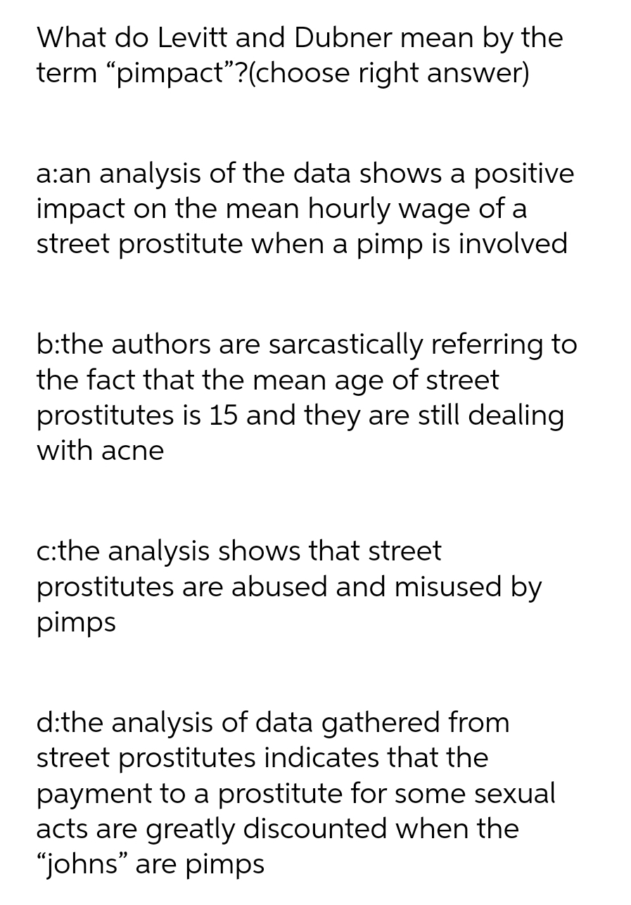 What do Levitt and Dubner mean by the
term "pimpact"?(choose right answer)
a:an analysis of the data shows a positive
impact on the mean hourly wage of a
street prostitute when a pimp is involved
b:the authors are sarcastically referring to
the fact that the mean age of street
prostitutes is 15 and they are still dealing
with acne
c:the analysis shows that street
prostitutes are abused and misused by
pimps
d:the analysis of data gathered from
street prostitutes indicates that the
payment to a prostitute for some sexual
acts are greatly discounted when the
"johns" are pimps
