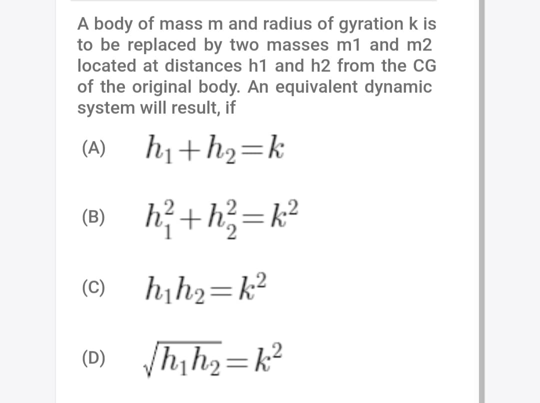 A body of mass m and radius of gyration k is
to be replaced by two masses m1 and m2
located at distances h1 and h2 from the CG
of the original body. An equivalent dynamic
system will result, if
(A)
h1+h2=k
(B) h? + h3= k²
(C)
hıh2=k²
h,h2=k²
(D)

