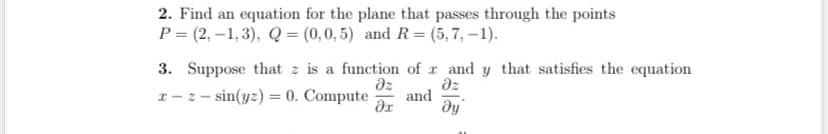 2. Find an equation for the plane that passes through the points
P= (2,-1,3), Q = (0,0,5) and R=(5,7, -1).
3. Suppose that z is a function of r and y that satisfies the equation
x-zsin(yz) = 0. Compute
əz
əz
and
дх
ду
