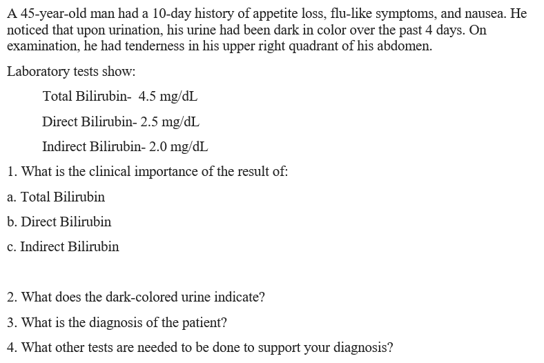 A 45-year-old man had a 10-day history of appetite loss, flu-like symptoms, and nausea. He
noticed that upon urination, his urine had been dark in color over the past 4 days. On
examination, he had tenderness in his upper right quadrant of his abdomen.
Laboratory tests show:
Total Bilirubin- 4.5 mg/dL
Direct Bilirubin- 2.5 mg/dL
Indirect Bilirubin- 2.0 mg/dL
1. What is the clinical importance of the result of:
a. Total Bilirubin
b. Direct Bilirubin
c. Indirect Bilirubin
2. What does the dark-colored urine indicate?
3. What is the diagnosis of the patient?
4. What other tests are needed to be done to support your diagnosis?
