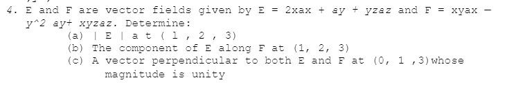 4. E and F are vector fields given by E = 2xax + ay + yzaz and F = xyax
y^2 ay+ xyzaz. Determine:
(a) | E | a t (1, 2, 3)
(b) The component of E along Fat (1, 2, 3)
(c) A vector perpendicular to both E and F at (0, 1, 3) whose
magnitude is unity