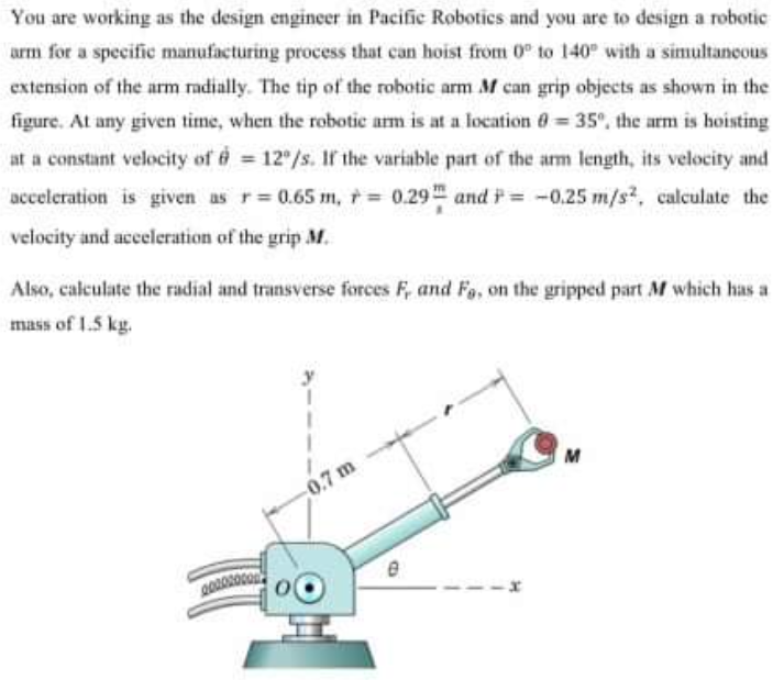 You are working as the design engineer in Pacific Robotics and you are to design a robotic
arm for a specific manufacturing process that can hoist from 0° to 140 with a simultancous
extension of the arm radially. The tip of the robotic arm M can grip objects as shown in the
figure. At any given time, when the robotic arm is at a location 0 = 35°, the arm is hoisting
at a constant velocity of 12 /s. If the variable part of the arm length, its velocity and
acceleration is given as r 0.65 m, r = 0.29 and i = -0.25 m/s, calculate the
velocity and acceleration of the grip M.
Also, calculate the radial and transverse forces F, and Fa, on the gripped part M which has a
mass of 1.5 kg.
M
0.7 m
