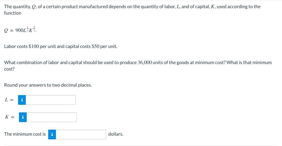 The quantity, Q, of a certain product manufactured depends on the quantity of labor, L, and of capital, K, used according to the
function
Q = 900L K³.
Labor costs $100 per unit and capital costs $50 per unit.
What combination of labor and capital should be used to produce 36,000 units of the goods at minimum cost? What is that minimum
cost?
Round your answers to two decimal places.
L = i
K=
=
i
The minimum cost is i
dollars.