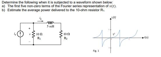 Determine the following when it is subjected to a waveform shown below:
a) The first five non-zero terms of the Fourier series representation of v(t).
b) Estimate the average power delivered to the 10-ohm resistor R1.
idt)
ele
5 mH
i, (1
10 0
10 2
R1
R2
t(s)
Fig. 1
