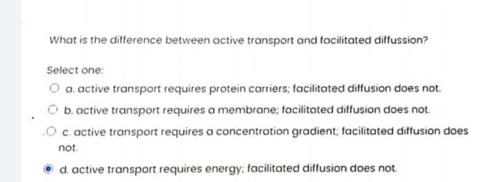 What is the difference between active transport and facilitated diffussion?
Select one:
O a. active transport requires protein carriers; facilitated diffusion does not.
O b. active transport requires a membrane; facilitated diffusion does not.
c. active transport requires a concentration gradient; facilitated diffusion does
not.
O d. active transport requires energy; facilitated diffusion does not
