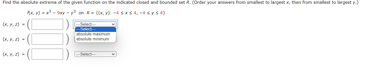 Find the absolute extrema of the given function on the indicated closed and bounded set R. (Order your answers from smallest to largest x, then from smallest to largest y.)
f(x, y) = x³ - 9xy - y³ on R = {(x, y): −4 ≤ x ≤ 4, −4 ≤ y ≤ 4}
(x, y, z) =
(x, y, z) =
(x, y, z) =
-Select---
-Select-
absolute maximum
absolute minimum
-Select---
v