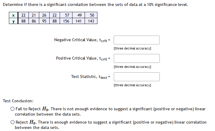 Determine if there is a significant correlation between the sets of data at a 10% significance level.
x 22 21 26 22
88 86 95
57
49
50
y
88
156
141
143
Negative Critical Value, tcrit =
[three decimal accuracy]
Positive Critical Value, tcrit -
[three decimal accuracy]
Test Statistic, ttest =
[three decimal accuracy]
Test Condusion:
O Fail to Reject Ho- There is not enough evidence to suggest a significant (positive or negative) linear
correlation between the data sets.
O Reject Ho. There is enough evidence to suggest a significant (positive or negative) linear correlation
between the data sets.
