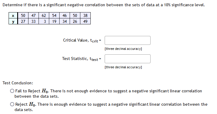 Determine if there is a significant negative correlation between the sets of data at a 10% significance level.
50 47
27 33
62 54 46 50
34 26
38
y
3
19
49
Critical Value, tcrit =
[three decimal accuracy]
Test Statistic, ttest =
[three decimal accuracy]
Test Condusion:
O Fail to Reject Họ. There is not enough evidence to suggest a negative significant linear correlation
between the data sets.
O Reject Ho. There is enough evidence to suggest a negative significant linear correlation between the
data sets.
