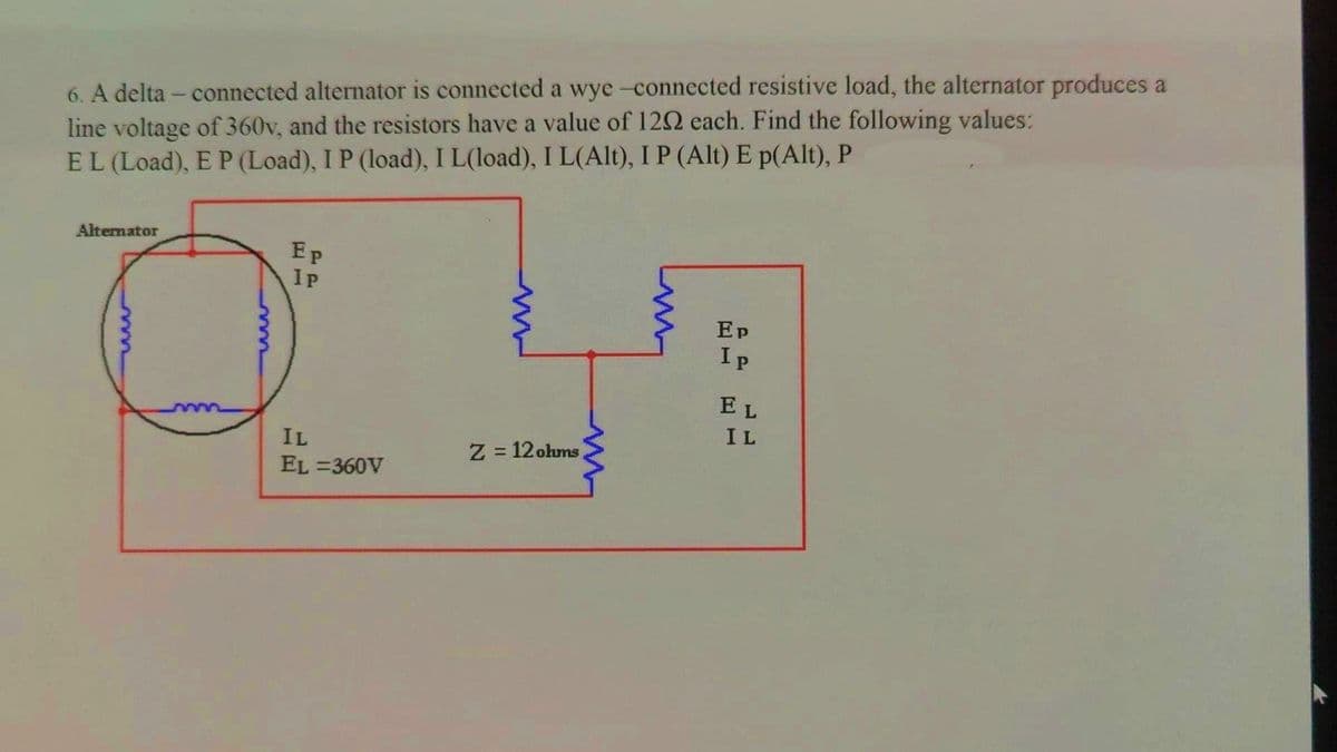 6. A delta - connected alternator is connected a wye-connected resistive load, the alternator produces a
line voltage of 360v, and the resistors have a value of 1202 each. Find the following values:
EL (Load), E P (Load), I P (load), I L(load), I L(Alt), I P (Alt) E p(Alt), P
Alternator
Ep
PP
I P
IL
EL=360V
www
Z=12 ohms)
m
Ep
Ip
EL
IL