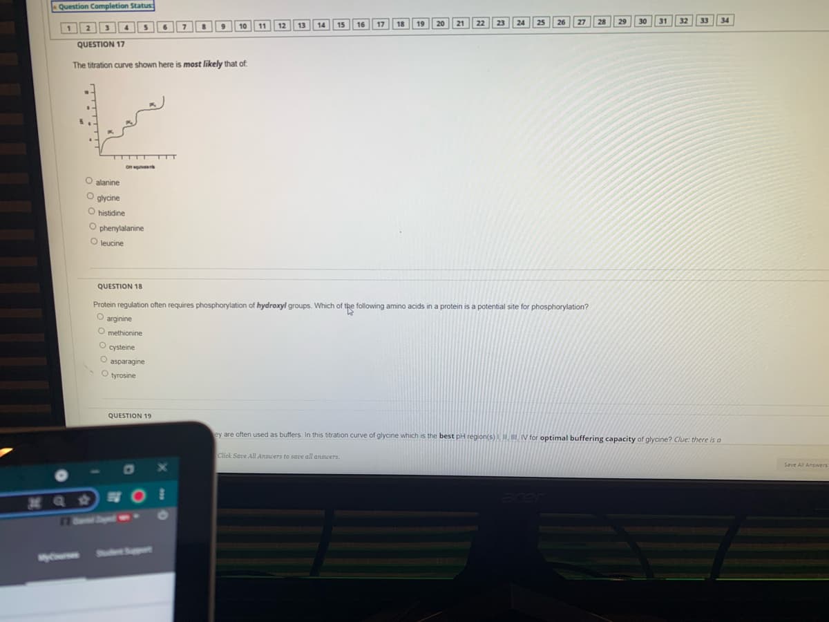 Question Completion Status
30
31
32
33
34
1 2
7
12
13
14
16
17
10
11
QUESTION 17
The titration curve shown here is most likely that of
OH ulv
O alanine
O glycine
O histidine
O phenylalanine
O leucine
QUESTION 18
Protein regulation often requires phosphorylation of hydroxyl groups. Which of the following amino acids in a protein is a potential site for phosphorylation?
O methionine
O cysteine
O asparagine
O tyrosine
QUESTION 19
ey are often used as buffers. In this titration curve of glycine which is the best pH region(s) I, II, IV for optimal buffering capacity of glycine? Clue: there is a
Click Save All Answers to save all answers.
Save All Answers
77 6el Sayped
S Spt
MyCur

