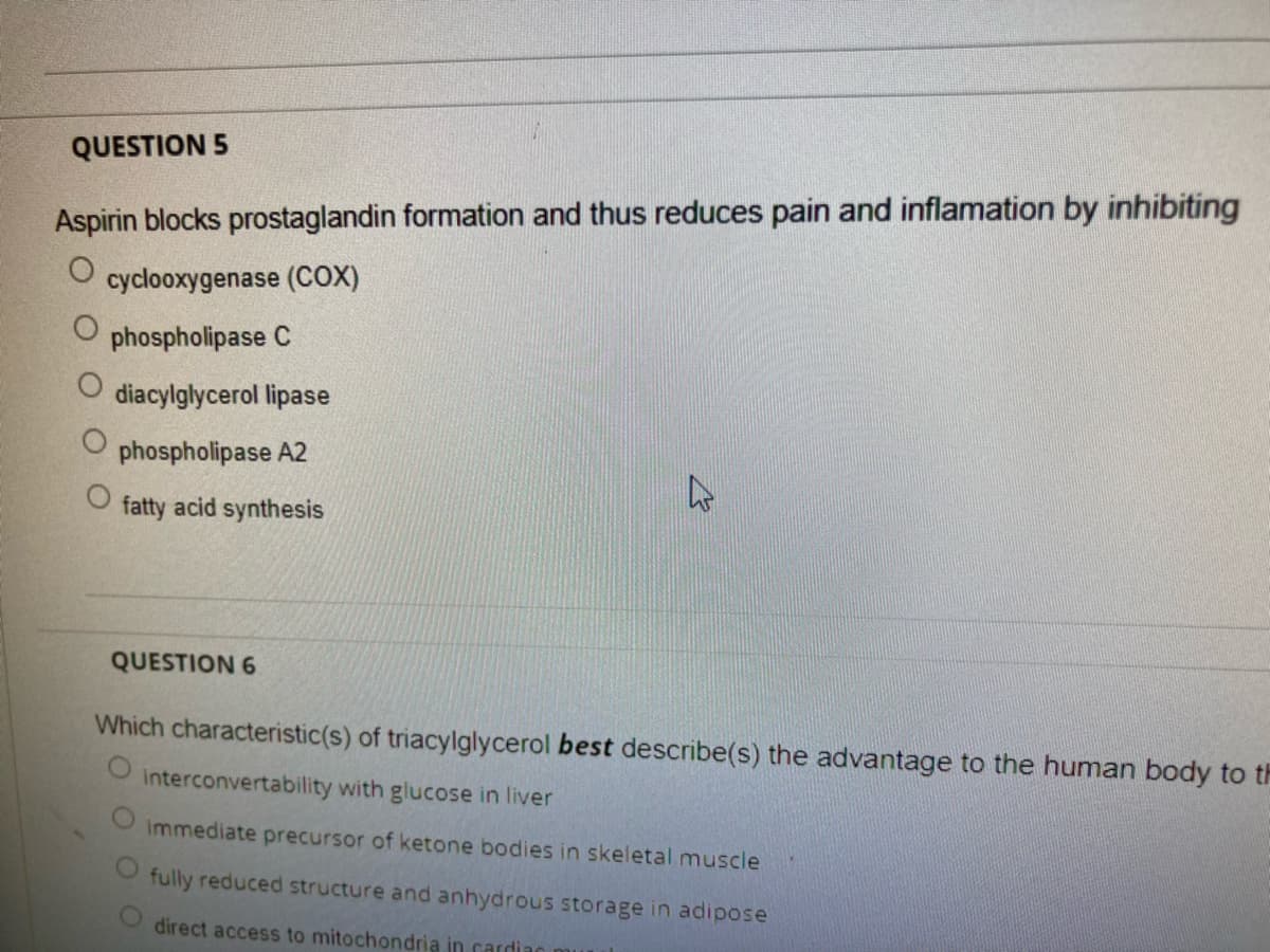 QUESTION 5
Aspirin blocks prostaglandin formation and thus reduces pain and inflamation by inhibiting
O cyclooxygenase (COX)
phospholipase C
diacylglycerol lipase
phospholipase A2
fatty acid synthesis
QUESTION 6
Which characteristic(s) of triacylglycerol best describe(s) the advantage to the human body to th
Interconvertability with glucose in liver
immediate precursor of ketone bodies in skeletal muscle
fully reduced structure and anhydrous storage in adipose
direct access to mitochondria in cardian
