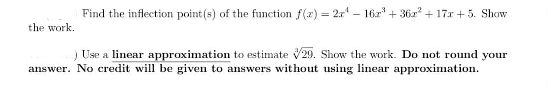Find the inflection point(s) of the function f(x) = 2x – 16x³ + 36x? + 17x + 5. Show
the work.
) Use a linear approximation to estimate V29. Show the work. Do not round your
answer. No credit will be given to answers without using linear approximation.
