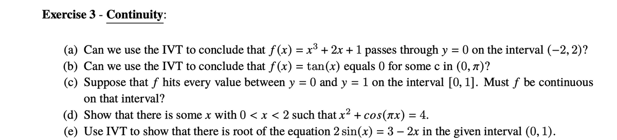 Exercise 3 - Continuity:
(a) Can we use the IVT to conclude that f(x) = x³ + 2x +1 passes through y = 0 on the interval (-2, 2)?
(b) Can we use the IVT to conclude that f (x) = tan(x) equals 0 for some c in (0, 7)?
(c) Suppose that f hits every value between y = 0 and y = 1 on the interval [0, 1]. Must f be continuous
on that interval?
(d) Show that there is some x with 0 < x < 2 such that x² + cos(ax) = 4.
(e) Use IVT to show that there is root of the equation 2 sin(x) = 3 – 2x in the given interval (0, 1).
