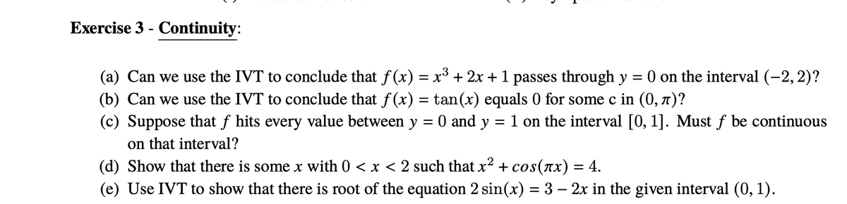 Exercise 3 - Continuity:
(a) Can we use the IVT to conclude that f (x) = x³ + 2x + 1 passes through y
(b) Can we use the IVT to conclude that f (x) = tan(x) equals 0 for some c in (0, 7)?
(c) Suppose that f hits every value between y = 0 and y = 1 on the interval [0, 1]. Must f be continuous
on that interval?
(d) Show that there is some x with 0 < x < 2 such that x² + cos(ax) = 4.
(e) Use IVT to show that there is root of the equation 2 sin(x) = 3 – 2x in the given interval (0, 1).
O on the interval (-2, 2)?
