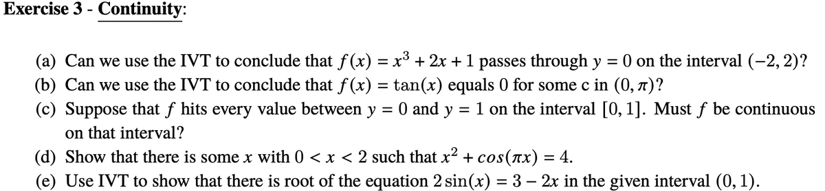 Exercise 3 - Continuity:
(a) Can we use the IVT to conclude that f (x) = x³ + 2x + 1 passes through y
(b) Can we use the IVT to conclude that f (x) = tan(x) equals 0 for some c in (0, 7)?
(c) Suppose that f hits every value between y = 0 and y
on that interval?
(d) Show that there is some x with 0 < x < 2 such that x² + cos(nx) = 4.
(e) Use IVT to show that there is root of the equation 2 sin(x) = 3 – 2x in the given interval (0, 1).
= 0 on the interval (-2, 2)?
= 1 on the interval [0, 1]. Must f be continuous
%3D
