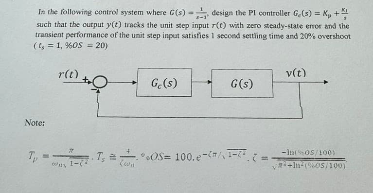 In the following control system where G(s) =
design the PI controller Ge(s) = Kp +
such that the output y(t) tracks the unit step input r(t) with zero steady-state error and the
transient performance of the unit step input satisfies 1 second settling time and 20% overshoot
(ts=1, %OS = 20)
r(t)
v(t)
Gc(s)
G(s)
Note:
77
Tp
==
wy 1-72
.
(wn
Ts=00S=
*OS= 100.e-/\-7² (=
==
-In(%OS/100)
72+2(%0S/100)