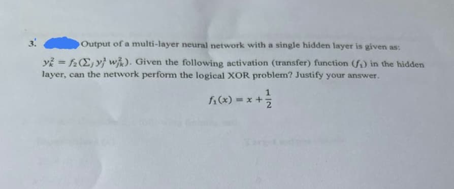 3.
Output of a multi-layer neural network with a single hidden layer is given as:
y=f2 (Σy wk). Given the following activation (transfer) function (f) in the hidden
layer, can the network perform the logical XOR problem? Justify your answer.
1
fi(x) = x+
2