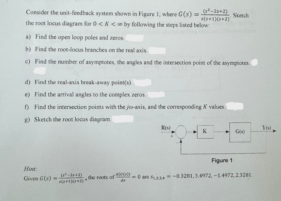 Consider the unit-feedback system shown in Figure 1, where G(s) =
(s2-2s+2) Sketch
s(s+1)(s+2)
the root locus diagram for 0 < K < co by following the steps listed below:
a) Find the open loop poles and zeros.
b) Find the root-locus branches on the real axis.
c) Find the number of asymptotes, the angles and the intersection point of the asymptotes.
d) Find the real-axis break-away point(s).
e) Find the arrival angles to the complex zeros.
f) Find the intersection points with the jo-axis, and the corresponding K values.
g) Sketch the root locus diagram.
R(s)
Y(s)
K
G(s)
Figure 1
Hint:
Given G(s) =
(s²-2s+2)
s(s+1)(s+2)'
the roots of (G(s))
ds
= 0 are $1,2,3,4 = -0.3281, 3.4972, -1.4972, 2.3281.