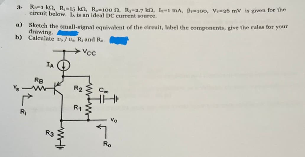 3. RB=1 kn, R₁=15 kn, R₂-100 2, R₁-2.7 k, I-1 mA, B=100, VT-26 mV is given for the
circuit below. IA is an ideal DC current source.
a) Sketch the small-signal equivalent of the circuit, label the components, give the rules for your
drawing.
b) Calculate vo/ vs, R, and Ro.
Vcc
IA
RB
R2
Coo
R1
R₁
R3
ཤ
Vo
Ro