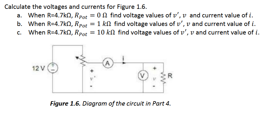 Calculate the voltages and currents for Figure 1.6.
a. When R=4.7kQ, Rpot = 0 N find voltage values of ', v and current value of i.
b. When R=4.7kQ, Rpot = 1 kN find voltage values of v', v and current value of i.
c.
When R=4.7k, Rpot = 10 k find voltage values of v', v and current value of i.
A
12 V
R
Figure 1.6. Diagram of the circuit in Part 4.
ww
