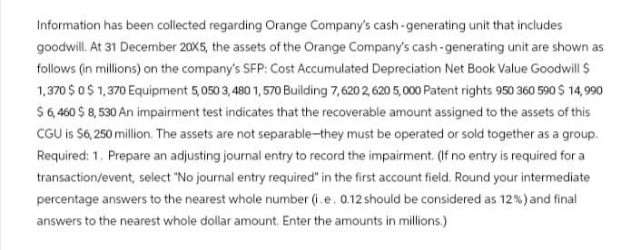Information has been collected regarding Orange Company's cash-generating unit that includes
goodwill. At 31 December 20X5, the assets of the Orange Company's cash-generating unit are shown as
follows (in millions) on the company's SFP: Cost Accumulated Depreciation Net Book Value Goodwill $
1,370 $ 0 $ 1,370 Equipment 5,050 3,480 1,570 Building 7,620 2,620 5,000 Patent rights 950 360 590 $ 14,990
$ 6,460 $ 8,530 An impairment test indicates that the recoverable amount assigned to the assets of this
CGU is $6,250 million. The assets are not separable-they must be operated or sold together as a group.
Required: 1. Prepare an adjusting journal entry to record the impairment. (If no entry is required for a
transaction/event, select "No journal entry required" in the first account field. Round your intermediate
percentage answers to the nearest whole number (i.e. 0.12 should be considered as 12%) and final
answers to the nearest whole dollar amount. Enter the amounts in millions.)