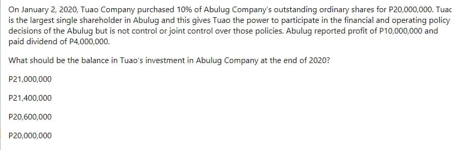 On January 2, 2020, Tuao Company purchased 10% of Abulug Company's outstanding ordinary shares for P20,000,000. Tuac
is the largest single shareholder in Abulug and this gives Tuao the power to participate in the financial and operating policy
decisions of the Abulug but is not control or joint control over those policies. Abulug reported profit of P10,000,000 and
paid dividend of P4,000,000.
What should be the balance in Tuao's investment in Abulug Company at the end of 2020?
P21,000,000
P21,400,000
P20,600,000
P20,000,000
