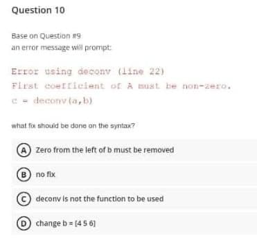 Question 10
Base on Question #9
an error message will prompt:
Error using deconv (line 22)
First coefficient of A must be non-zero.
c = deconv (a,b)
what fix should be done on the syntax?
Zero from the left of b must be removed
(B) no fix
decony is not the function to be used
change b = [456]