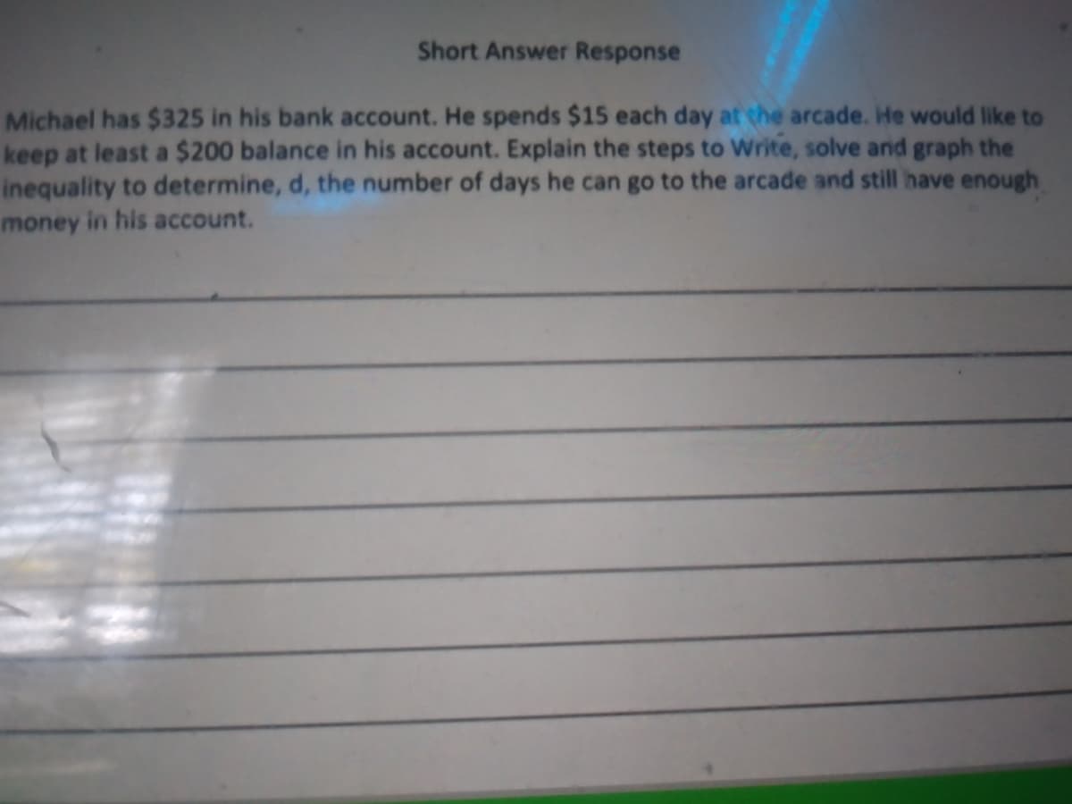 Short Answer Response
Michael has $325 in his bank account. He spends $15 each day at the arcade. He would like to
keep at least a $200 balance in his account. Explain the steps to Write, solve and graph the
inequality to determine, d, the number of days he can go to the arcade and still have enough
money in his account.

