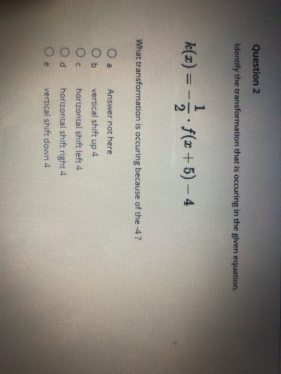 OOOOO
Question 2
Identify the transformation that is occuring in the given equation.
k(x) =
- f(x + 5) – 4
What transformation is occuring because of the -4?
a.
Answer not here
vertical shift up
4
horizontal shift left 4
P.
horizontal shift right 4
vertical shift down 4
