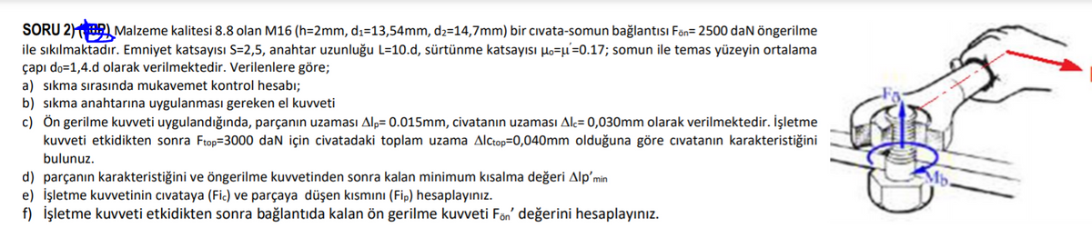 SORU 2)BR Malzeme kalitesi 8.8 olan M16 (h=2mm, dı=13,54mm, d2=14,7mm) bir cıvata-somun bağlantısı Fön= 2500 daN öngerilme
ile sıkılmaktadır. Emniyet katsayısı S=2,5, anahtar uzunluğu L=10.d, sürtünme katsayısı lo=µ=0.17; somun ile temas yüzeyin ortalama
çapı do=1,4.d olarak verilmektedir. Verilenlere göre;
a) sıkma sırasında mukavemet kontrol hesabı;
b) sıkma anahtarına uygulanması gereken el kuvveti
c) Ön gerilme kuvveti uygulandığında, parçanın uzaması Alp= 0.015mm, civatanın uzaması Alç= 0,030mm olarak verilmektedir. İşletme
kuvveti etkidikten sonra Ftop=3000 daN için civatadaki toplam uzama Alctop=0,040mm olduğuna göre cıvatanın karakteristiğini
bulunuz.
d) parçanın karakteristiğini ve öngerilme kuvvetinden sonra kalan minimum kısalma değeri Alp'min
e) İşletme kuvvetinin cıvataya (Fic) ve parçaya düşen kısmını (Fip) hesaplayınız.
f) İşletme kuvveti etkidikten sonra bağlantıda kalan ön gerilme kuvveti Fön' değerini hesaplayınız.
