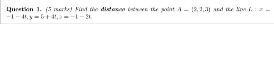 Question 1. (5 marks) Find the distance between the point A = (2,2,3) and the line L : x =
-1-4t, y = 5+ 4t, z = -1- 2t.