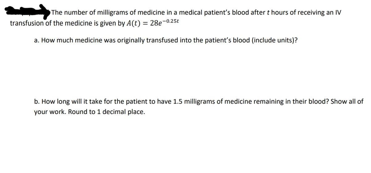 The number of milligrams of medicine in a medical patient's blood after t hours of receiving an IV
transfusion of the medicine is given by A(t) = 28e-0.25t
a. How much medicine was originally transfused into the patient's blood (include units)?
b. How long will it take for the patient to have 1.5 milligrams of medicine remaining in their blood? Show all of
your work. Round to 1 decimal place.
