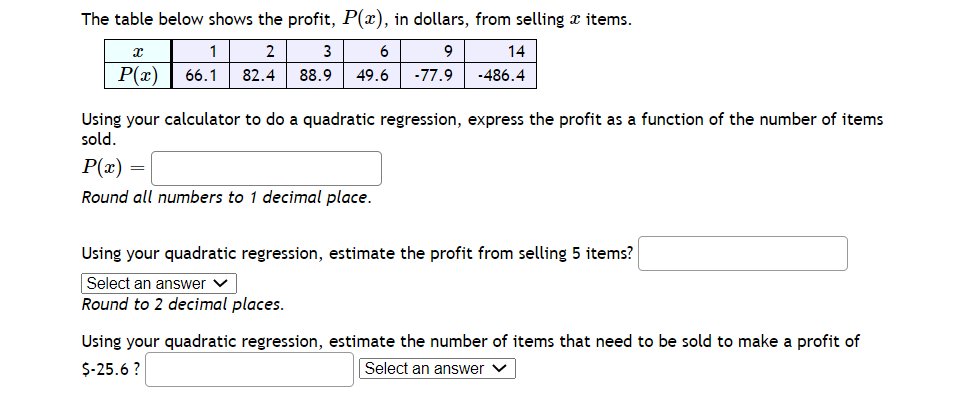 The table below shows the profit, P(x), in dollars, from selling x items.
1
2
3
6
9
14
P(x)
66.1
82.4
88.9
49.6
-77.9
-486.4
Using your calculator to do a quadratic regression, express the profit as a function of the number of items
sold.
P(x) =
Round all numbers to 1 decimal place.
Using your quadratic regression, estimate the profit from selling 5 items?
Select an answer v
Round to 2 decimal places.
Using your quadratic regression, estimate the number of items that need to be sold to make a profit of
$-25.6 ?
Select an answer
