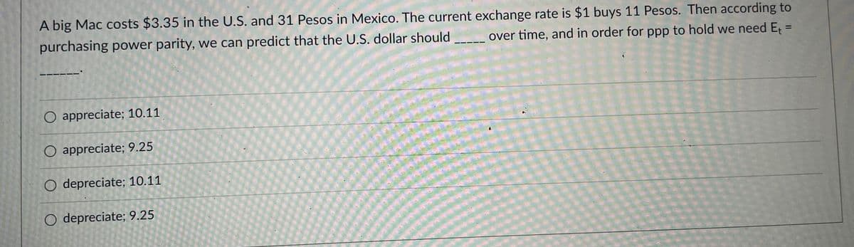 A big Mac costs $3.35 in the U.S. and 31 Pesos in Mexico. The current exchange rate is $1 buys 11 Pesos. Then according to
purchasing power parity, we can predict that the U.S. dollar should
over time, and in order for ppp to hold we need Et =
%3D
O appreciate; 10.11
O appreciate; 9.25
O depreciate; 10.11
O depreciate; 9.25

