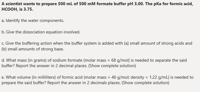 A scientist wants to prepare 500 ml of 500 mM formate buffer pH 3.00. The pKa for formic acid,
нсоон, is 3.75.
a. Identify the water components.
b. Give the dissociation equation involved.
c. Give the buffering action when the buffer system is added with (a) small amount of strong acids and
(b) small amounts of strong base.
d. What mass (in grams) of sodium formate (molar mass = 68 g/mol) is needed to separate the said
buffer? Report the answer in 2 decimal places. (Show complete solution)
e. What volume (in milliliters) of formic acid (molar mass = 46 g/mol; density = 1.22 g/mL) is needed to
prepare the said buffer? Report the answer in 2 decimals places. (Show complete solution)

