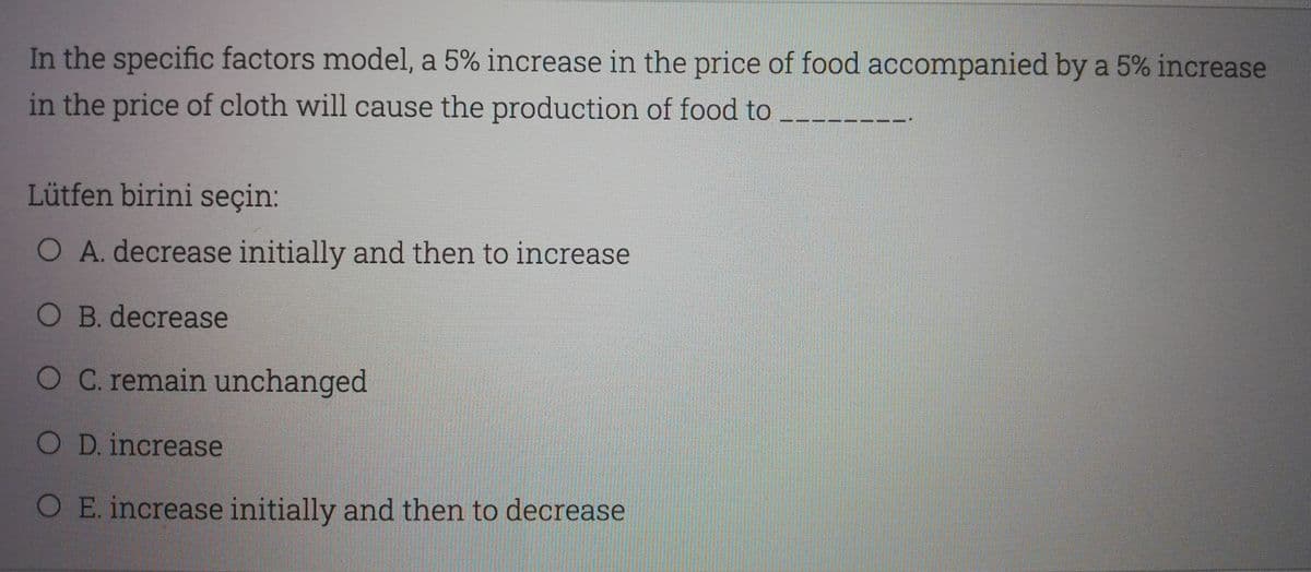 In the specific factors model, a 5% increase in the price of food accompanied by a 5% increase
in the price of cloth will cause the production of food to
Lütfen birini seçin:
O A. decrease initially and then to increase
O B. decrease
OC. remain unchanged
OD.increase
O E. increase initially and then to decrease
