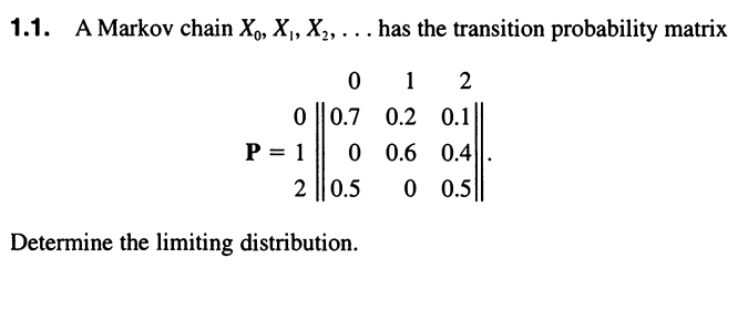 1.1. A Markov chain X,, X, X,, ... has the transition probability matrix
1
2
0 ||0.7
0.2 0.1
0.6 0.4
0 0.5
P = 1
2||0.5
Determine the limiting distribution.
