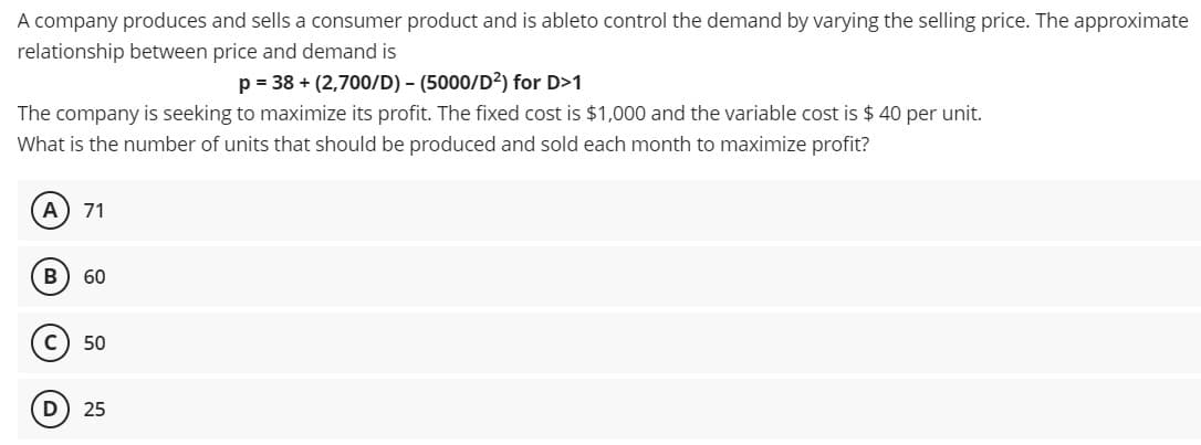A company produces and sells a consumer product and is ableto control the demand by varying the selling price. The approximate
relationship between price and demand is
p = 38+ (2,700/D) - (5000/D²) for D>1
The company is seeking to maximize its profit. The fixed cost is $1,000 and the variable cost is $ 40 per unit.
What is the number of units that should be produced and sold each month to maximize profit?
A 71
B 60
с 50
D 25