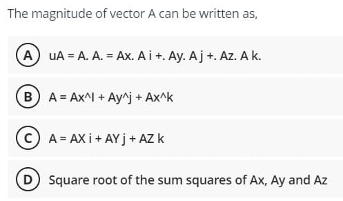 The magnitude of vector A can be written as,
A UA = A. A. = Ax. A i +. Ay. Aj +. Az. A k.
B) A = Ax^I + Ay^j + Ax^k
CA=AXI+AYJ + AZ k
D) Square root of the sum squares of Ax, Ay and Az