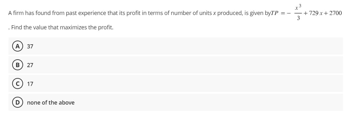 A firm has found from past experience that its profit in terms of number of units x produced, is given byTP = -
3
Find the value that maximizes the profit.
A) 37
B) 27
D
17
none of the above
+ 729 x + 2700