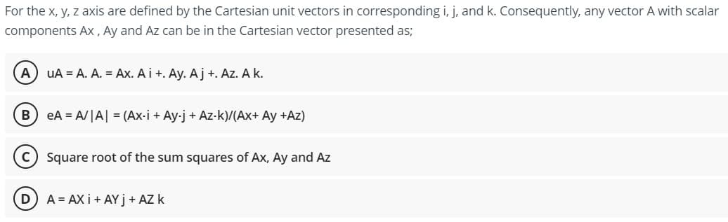 For the x, y, z axis are defined by the Cartesian unit vectors in corresponding i, j, and k. Consequently, any vector A with scalar
components Ax, Ay and Az can be in the Cartesian vector presented as;
A UA = A. A. = Ax. Ai +. Ay. Aj +. Az. A k.
B) eA= A/|A| = (Ax-i + Ay-j + Az-k)/(Ax+ Ay +Az)
Square root of the sum squares of Ax, Ay and Az
D) A = AXI + AY j + AZ k