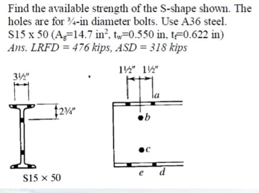 Find the available strength of the S-shape shown. The
holes are for 4-in diameter bolts. Use A36 steel.
S15 x 50 (A=14.7 in², tw=0.550 in, t#0.622 in)
Ans. LRFD = 476 kips, ASD = 318 kips
12" 12"
32"
ob
d
S15 x 50

