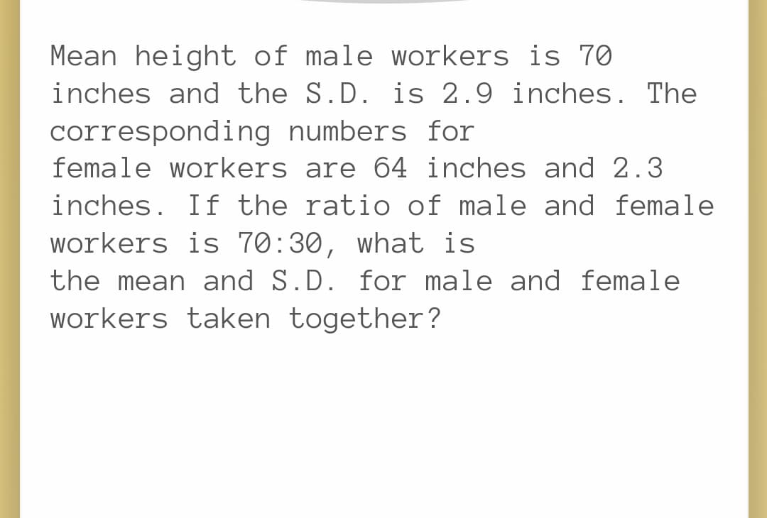 Mean height of male workers is 70
inches and the S.D. is 2.9 inches. The
corresponding numbers for
female workers are 64 inches and 2.3
inches. If the ratio of male and female
workers is 70:30, what is
the mean and S.D. for male and female
workers taken together?
