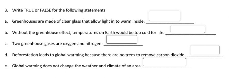 3. Write TRUE or FALSE for the following statements.
a. Greenhouses are made of clear glass that allow light in to warm inside.
b. Without the greenhouse effect, temperatures on Earth would be too cold for life.
c. Two greenhouse gases are oxygen and nitrogen.
d. Deforestation leads to global warming because there are no trees to remove carbon dioxide.
e. Global warming does not change the weather and climate of an area.
