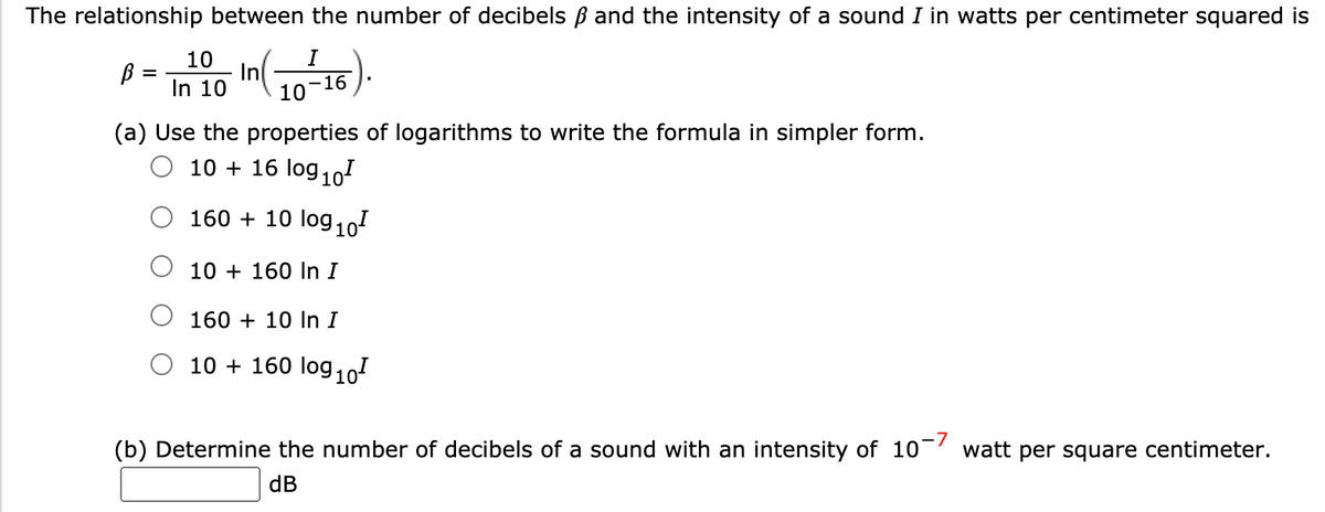 The relationship between the number of decibels B and the intensity of a sound I in watts per centimeter squared is
10
B =
In 10
10
(a) Use the properties of logarithms to write the formula in simpler form.
10 + 16 log 10
160 + 10 log10
10 + 160 In I
160 + 10 In I
10 + 160 log,101
(b) Determine the number of decibels of a sound with an intensity of 10- watt per square centimeter.
dB
