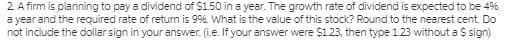 2 A firm is planning to pay a dividend of $1.50 in a year. The growth rate of dividend is expected to be 4%
a year and the required rate of retum is 99%. What is the value of this stock? Round to the nearest cent. Do
not include the dollar sign in your answer. (i.e. If your answer were $123, then type 1.23 without a $ sign)
